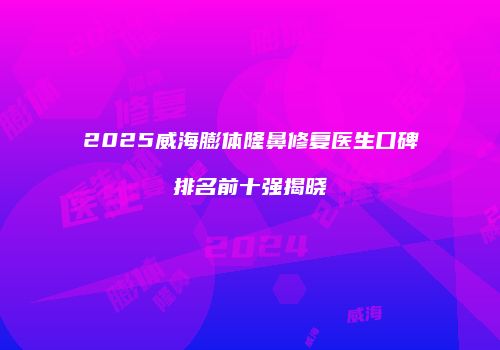 2025威海膨体隆鼻修复医生口碑排名前十强揭晓