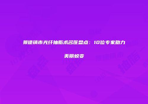 景德镇市光纤抽脂术名医盘点：10位专家助力美丽蜕变