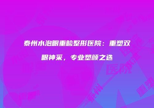 泰州水泡眼重睑整形医院：重塑双眼神采，专业塑颜之选