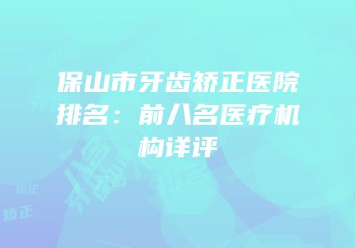 保山市牙齿矫正医院排名：前八名医疗机构详评