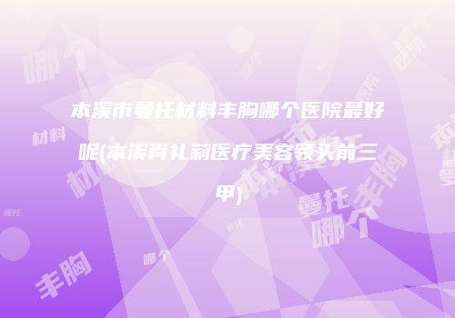 本溪市曼托材料丰胸哪个医院最好呢(本溪肖礼莉医疗美容领头前三甲)