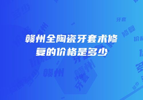 赣州全陶瓷牙套术修复的价格是多少
