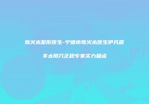 陈火木整形医生-宁德市陈火木医生伊凡露丰太阳穴正规专家实力盘点