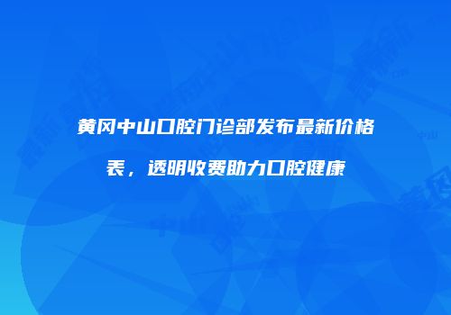 黄冈中山口腔门诊部发布最新价格表，透明收费助力口腔健康