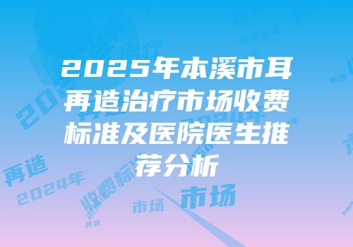 2025年本溪市耳再造治疗市场收费标准及医院医生推荐分析
