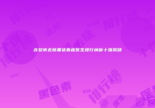 吉安市去除黑色素痣医生排行榜前十强揭晓