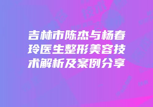 吉林市陈杰与杨春玲医生整形美容技术解析及案例分享