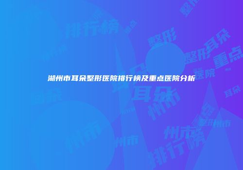 湖州市耳朵整形医院排行榜及重点医院分析