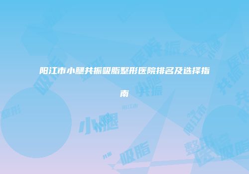 阳江市小腿共振吸脂整形医院排名及选择指南