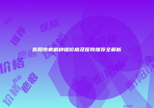 衡阳市疤痕种植价格及医院推荐全解析