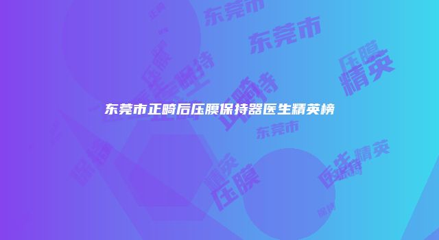 东莞市正畸后压膜保持器医生精英榜
