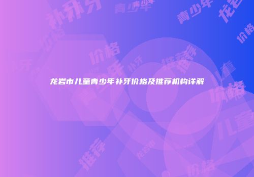 龙岩市儿童青少年补牙价格及推荐机构详解