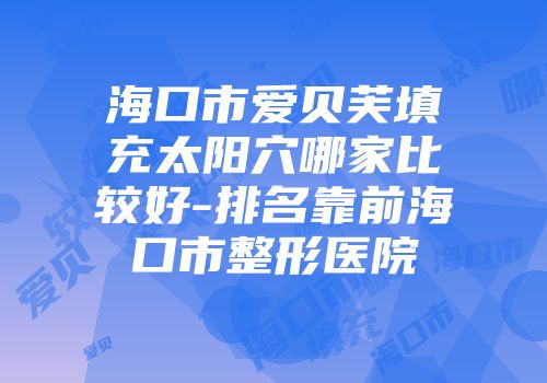 海口市爱贝芙填充太阳穴哪家比较好-排名靠前海口市整形医院