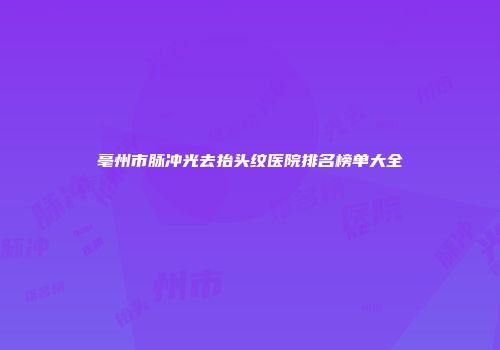 亳州市脉冲光去抬头纹医院排名榜单大全