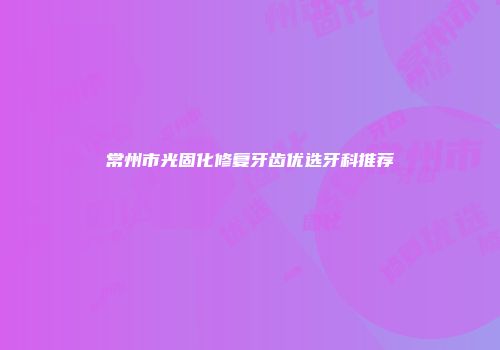 常州市光固化修复牙齿优选牙科推荐