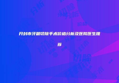开封市牙龈切除手术价格分析及医院医生推荐