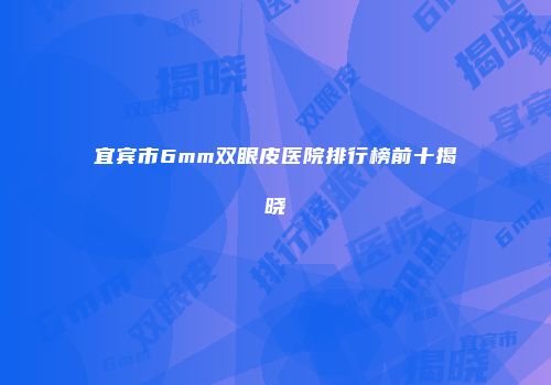宜宾市6mm双眼皮医院排行榜前十揭晓