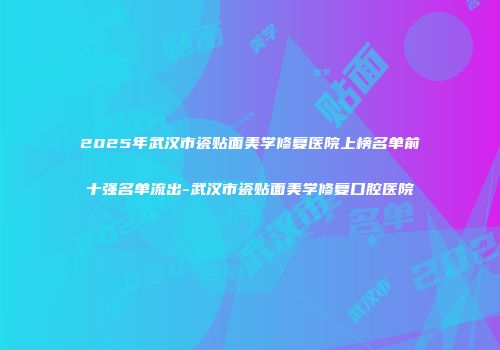 2025年武汉市瓷贴面美学修复医院上榜名单前十强名单流出-武汉市瓷贴面美学修复口腔医院