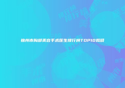 锦州市胸部美容手术医生排行榜TOP10揭晓