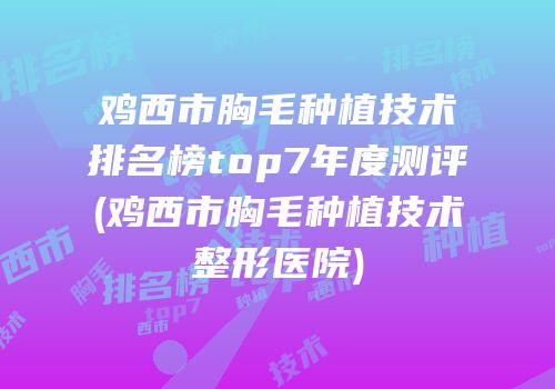 鸡西市胸毛种植技术排名榜top7年度测评(鸡西市胸毛种植技术整形医院)