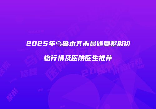 2025年乌鲁木齐市鼻修复整形价格行情及医院医生推荐