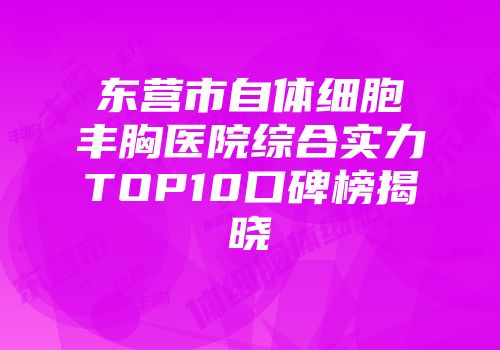 东营市自体细胞丰胸医院综合实力TOP10口碑榜揭晓