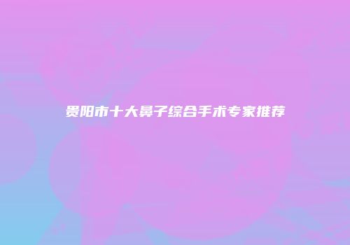 贵阳市十大鼻子综合手术专家推荐