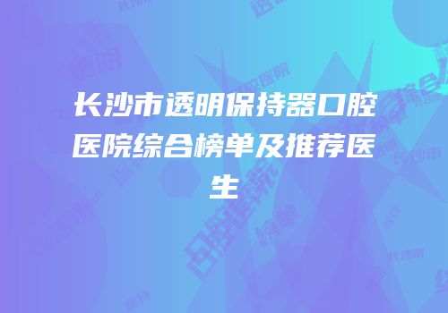 长沙市透明保持器口腔医院综合榜单及推荐医生