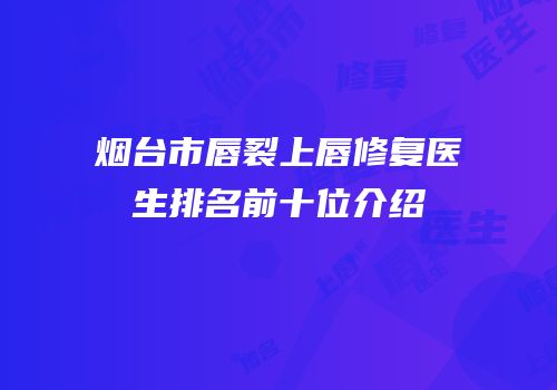 烟台市唇裂上唇修复医生排名前十位介绍