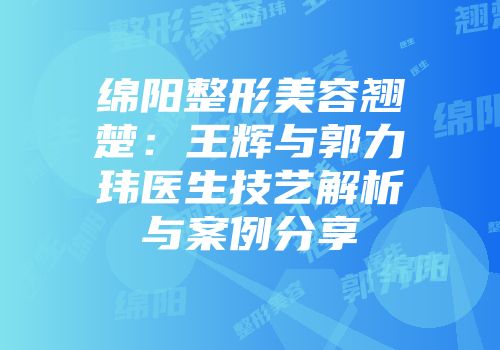 绵阳整形美容翘楚：王辉与郭力玮医生技艺解析与案例分享