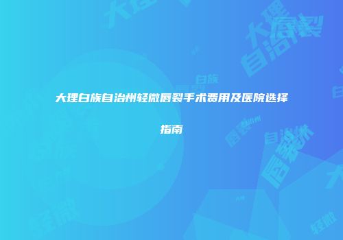 大理白族自治州轻微唇裂手术费用及医院选择指南