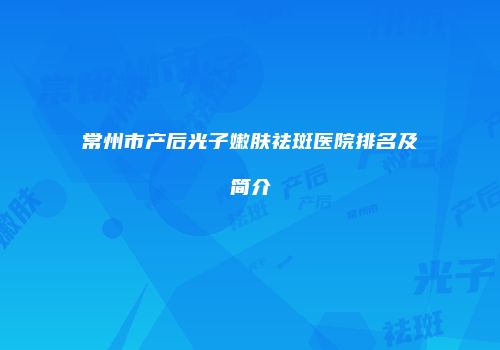 常州市产后光子嫩肤祛斑医院排名及简介