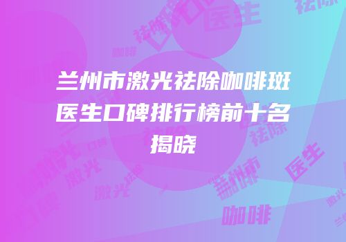 兰州市激光祛除咖啡斑医生口碑排行榜前十名揭晓