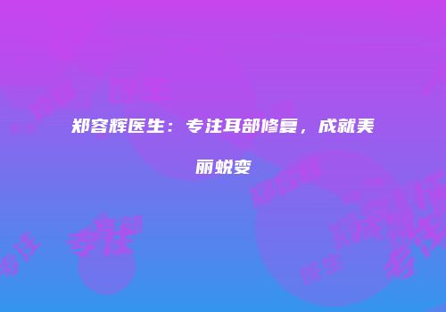 郑容辉医生：专注耳部修复，成就美丽蜕变