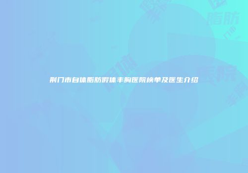 荆门市自体脂肪假体丰胸医院榜单及医生介绍