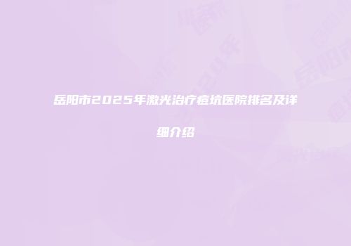 岳阳市2025年激光治疗痘坑医院排名及详细介绍