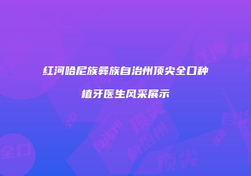 红河哈尼族彝族自治州顶尖全口种植牙医生风采展示