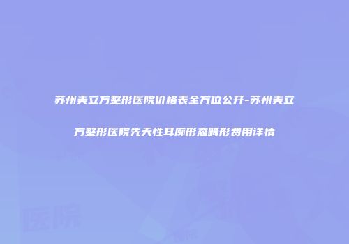 苏州美立方整形医院价格表全方位公开-苏州美立方整形医院先天性耳廓形态畸形费用详情