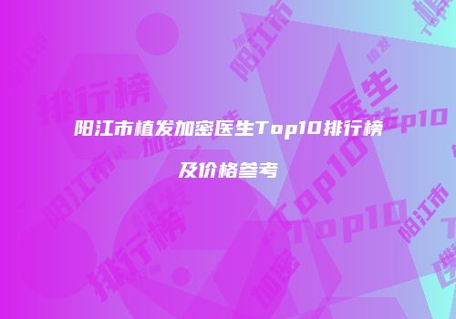 阳江市植发加密医生Top10排行榜及价格参考