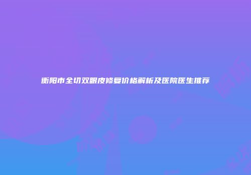 衡阳市全切双眼皮修复价格解析及医院医生推荐