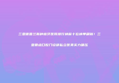 三亚德国兰斯种植牙医院排行榜前十位榜单刷新！三亚鼎点口腔门诊部私立医美实力碾压