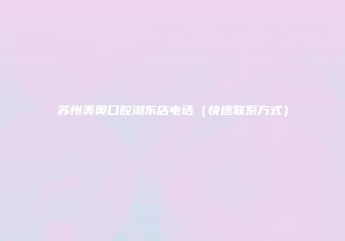 苏州美奥口腔湖东店电话（快速联系方式）