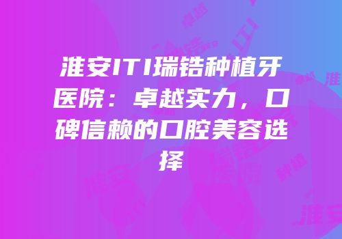 淮安ITI瑞锆种植牙医院：卓越实力，口碑信赖的口腔美容选择