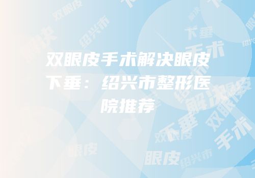 双眼皮手术解决眼皮下垂：绍兴市整形医院推荐