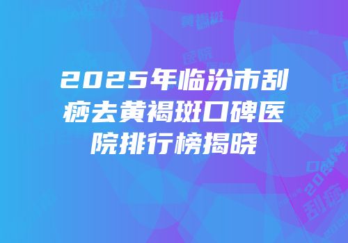 2025年临汾市刮痧去黄褐斑口碑医院排行榜揭晓