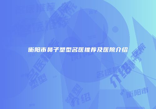 衡阳市鼻子塑型名医推荐及医院介绍