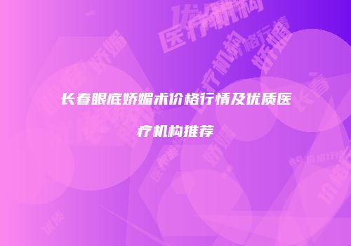 长春眼底娇媚术价格行情及优质医疗机构推荐