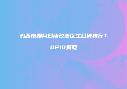 鸡西市眼窝凹陷改善医生口碑排行TOP10揭晓