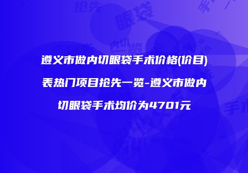 遵义市做内切眼袋手术价格(价目)表热门项目抢先一览-遵义市做内切眼袋手术均价为4701元