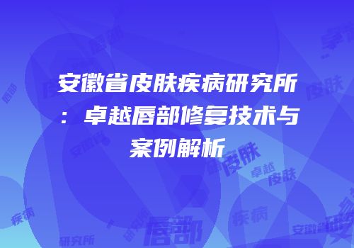 安徽省皮肤疾病研究所：卓越唇部修复技术与案例解析